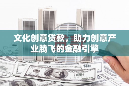 西市文化创意贷款，助力创意产业腾飞的金融引擎