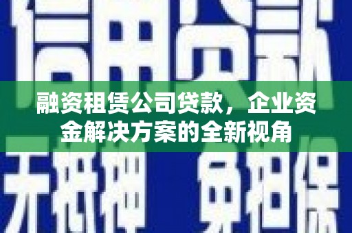 西市融资租赁公司贷款，企业资金解决方案的全新视角