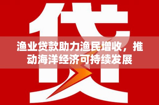 西市渔业贷款助力渔民增收，推动海洋经济可持续发展