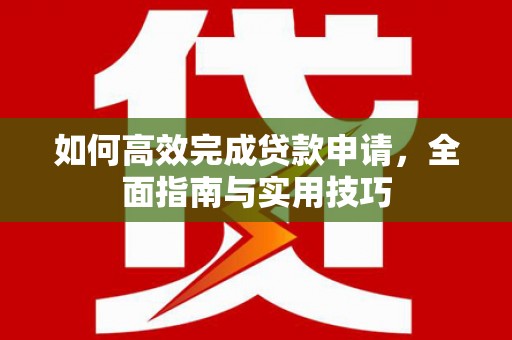 西市如何高效完成贷款申请，全面指南与实用技巧