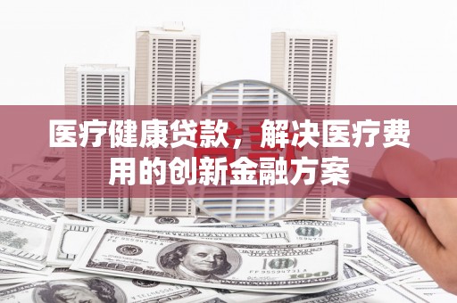 西市医疗健康贷款，解决医疗费用的创新金融方案