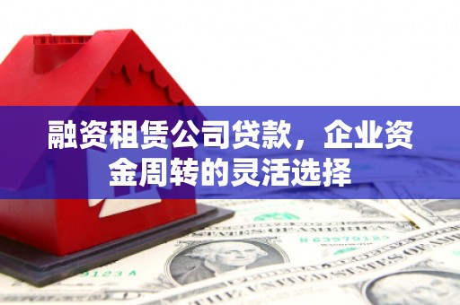 西市融资租赁公司贷款，企业资金周转的灵活选择