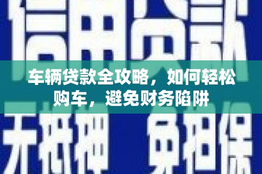 西市车辆贷款全攻略，如何轻松购车，避免财务陷阱