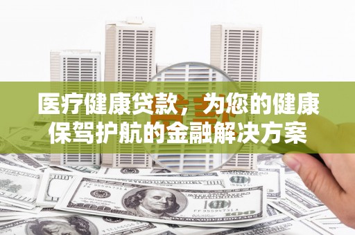 西市医疗健康贷款，为您的健康保驾护航的金融解决方案