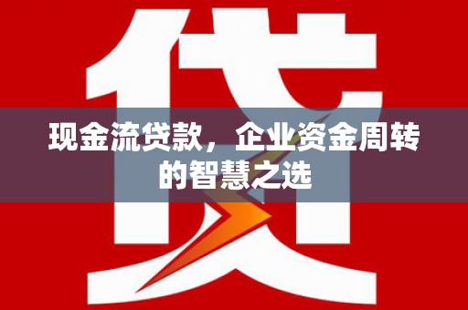 西市现金流贷款，企业资金周转的智慧之选