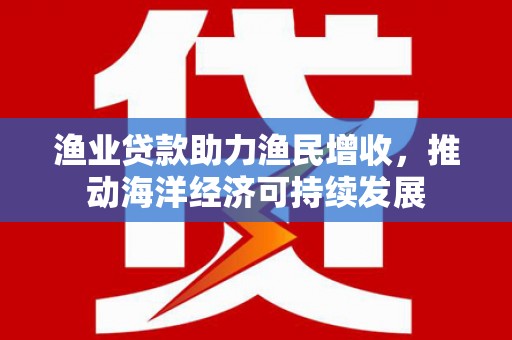 西市渔业贷款助力渔民增收，推动海洋经济可持续发展