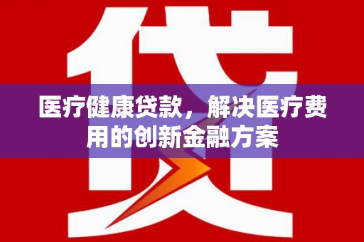 西市医疗健康贷款，解决医疗费用的创新金融方案