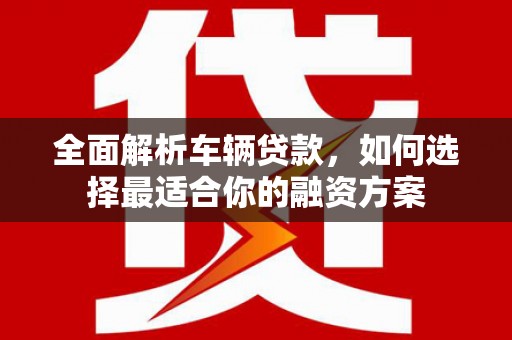 西市全面解析车辆贷款，如何选择最适合你的融资方案