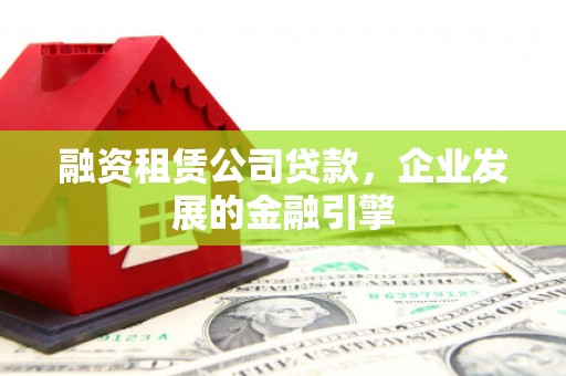 西市融资租赁公司贷款，企业发展的金融引擎