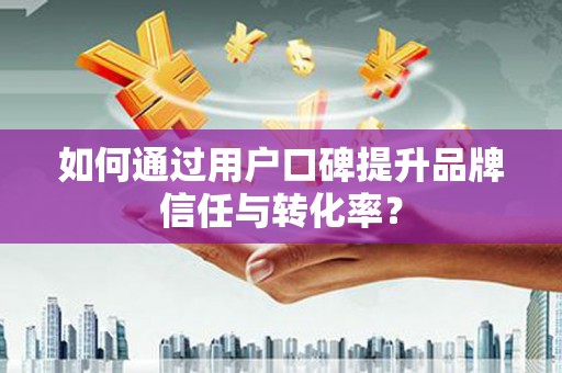 西市如何通过用户口碑提升品牌信任与转化率？